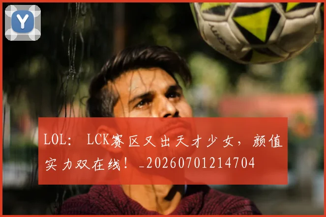 LOL： LCK赛区又出天才少女，颜值实力双在线！_20260701214704