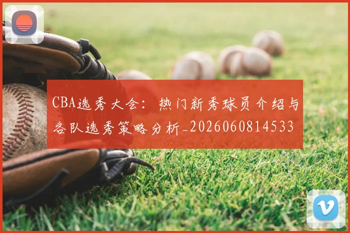 CBA选秀大会:热门新秀球员介绍与各队选秀策略分析_20260608145332