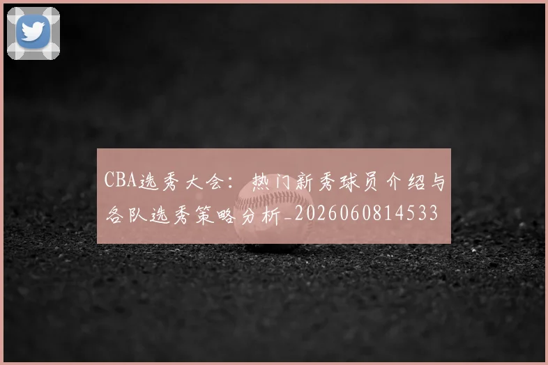 CBA选秀大会:热门新秀球员介绍与各队选秀策略分析_20260608145332