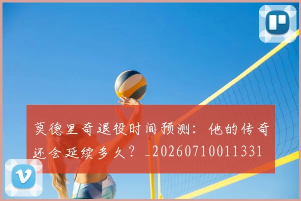 莫德里奇退役时间预测:他的传奇还会延续多久?_20260710011331