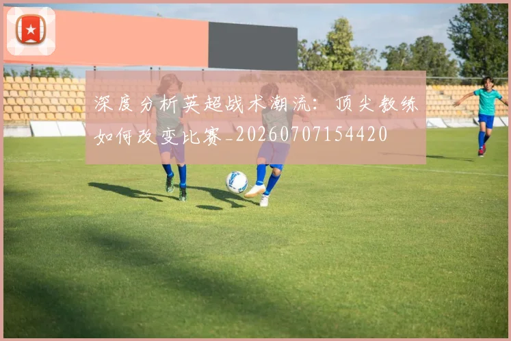 深度分析英超战术潮流:顶尖教练如何改变比赛_20260707154420