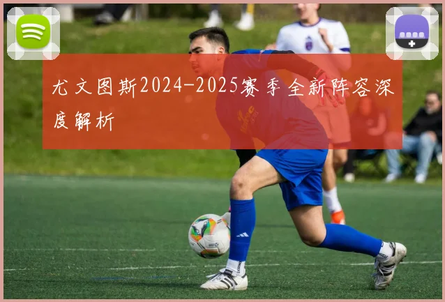 尤文图斯2024-2025赛季全新阵容深度解析