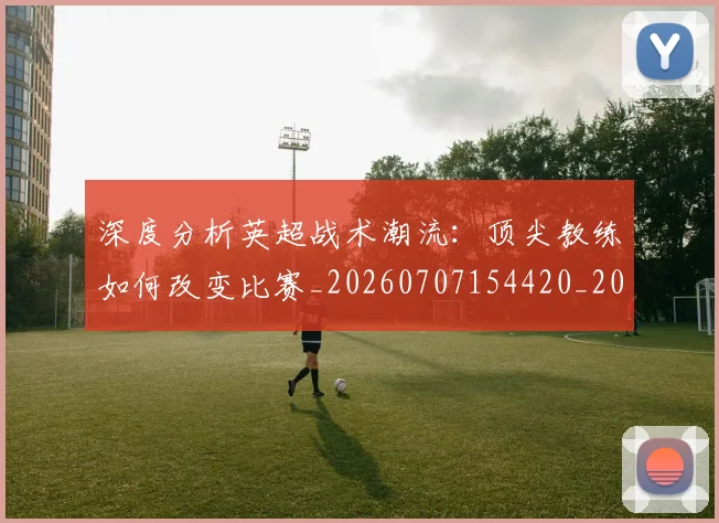 深度分析英超战术潮流:顶尖教练如何改变比赛_20260707154420_20260801203051