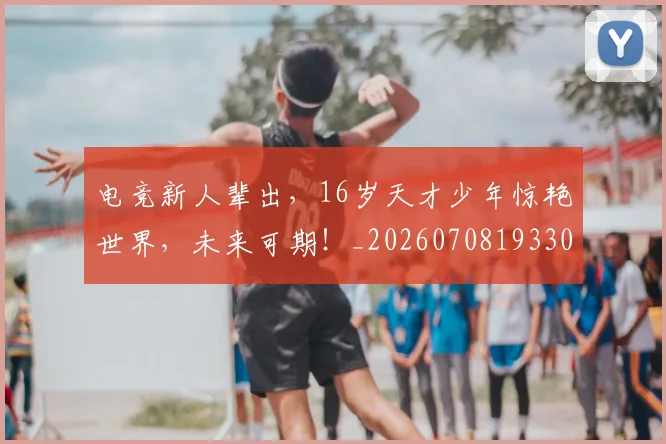 电竞新人辈出，16岁天才少年惊艳世界，未来可期！_20260708193307