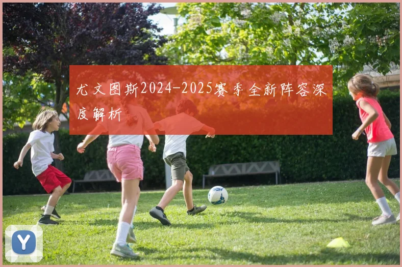 尤文图斯2024-2025赛季全新阵容深度解析