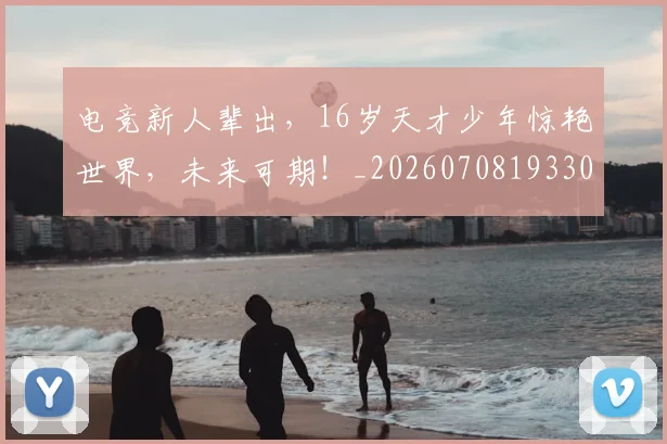 电竞新人辈出,16岁天才少年惊艳世界,未来可期!_20260708193307
