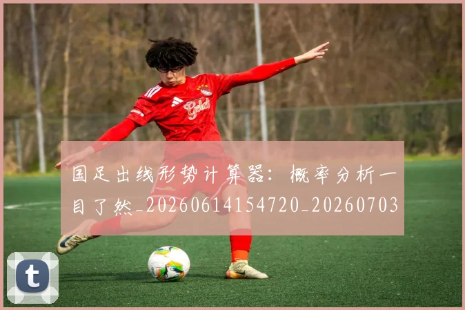 国足出线形势计算器:概率分析一目了然_20260614154720_20260703223250_20260719162523