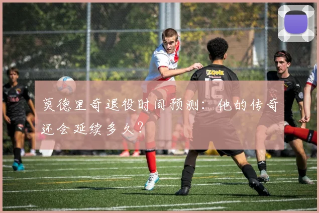 莫德里奇退役时间预测:他的传奇还会延续多久?